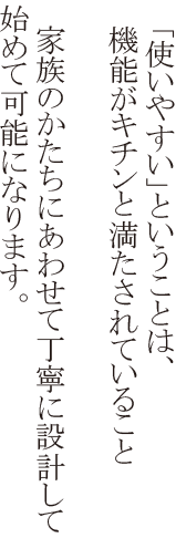 「使いやすい」ということは、機能がキチンと満たされていること 家族のかたちにあわせて丁寧に設計して初めて可能になります。