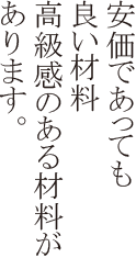 安価であっても良い材料、高級感のある材料があります。