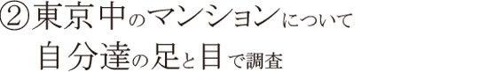 ②東京中のマンションについて、自分達の足と目で調査