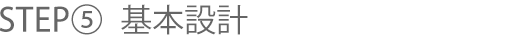 STEP⑤ 基本設計